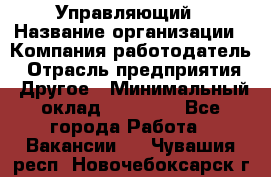 Управляющий › Название организации ­ Компания-работодатель › Отрасль предприятия ­ Другое › Минимальный оклад ­ 30 000 - Все города Работа » Вакансии   . Чувашия респ.,Новочебоксарск г.